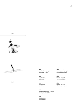165




29018




        29012                              29024
        Porta bicchiere appoggio.          Porta dispenser appoggio.
        Glass holder to lean.              Soap dispenser to lean.



        29014                              29020
        Porta bicchiere.                   Mensola cm.11x70.
        Glass holder.                      11x70 cms. bracket.


29021
        29015                              29021
        Porta sapone.                      Mensola cm.11x35.
        Soap holder.                       11x35 cms. bracket.



        29018
        Porta sapone appoggio in ottone.
        Brass soap holder to lean.



        29023
        Porta dispenser.
        Soap dispenser.
 