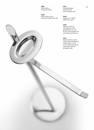 29025                              30031                         167
Porta scopino.                     Lampada alogena
Toilet brush holder.               lineare 220 volt.
                                   220 volt halogen lamp.

29026
Porta scopino a muro.              30030
Toilet brush holder to the wall.   Specchio cm. 100x60.
                                   100x60 cms. mirror.



                                   29050
                                   Piantana lavabo con
                                   porta sapone e porta
                                   asciugamano h. cm. 90.
                                   90 cms. basin standard with
                                   soap holder and towel rail.



                                   29051
                                   Piantana bidet con porta
                                   sapone, porta asciugamano
                                   e porta carta h. cm. 70.
                                   70 cms. bidet standard with
                                   soap holder, towel rail
                                   and paper holder.
 