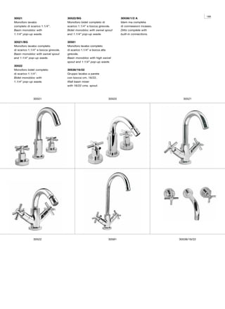 189
30521                                 30522/BG                             30538/1/2 A
Monoforo lavabo                       Monoforo bidet completo di           Idem ma completa
completo di scarico 1.1/4”.           scarico 1.1/4” e bocca girevole.     di connessioni incasso.
Basin monobloc with                   Bidet monobloc with swivel spout     Ditto complete with
1.1/4” pop-up waste.                  and 1.1/4” pop-up waste.             built-in connections.

30521/BG                              30581
Monoforo lavabo completo              Monoforo lavabo completo
di scarico 1.1/4” e bocca girevole.   di scarico 1.1/4” e bocca alta
Basin monobloc with swivel spout      girevole.
and 1.1/4” pop-up waste.              Basin monobloc with high swivel
                                      spout and 1.1/4” pop-up waste.
30522
Monoforo bidet completo               30538/16/22
di scarico 1.1/4”.                    Gruppo lavabo a parete
Bidet monobloc with                   con bocca cm. 16/22.
1.1/4” pop-up waste.                  Wall basin mixer
                                      with 16/22 cms. spout.



              30501                                                30503                               30521




              30522                                                30581                             30538/16/22
 