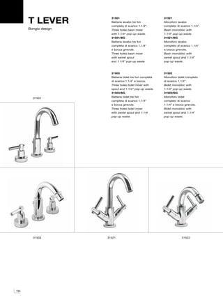 T LEVER           31501
                        Batteria lavabo tre fori
                        completa di scarico 1.1/4”.
                                                           31521
                                                           Monoforo lavabo
                                                           completo di scarico 1.1/4”.
      Bongio design     Three holes basin mixer            Basin monobloc with
                        with 1.1/4” pop-up waste.          1.1/4” pop-up waste.
                        31501/BG                           31521/BG
                        Batteria lavabo tre fori           Monoforo lavabo
                        completa di scarico 1.1/4”         completo di scarico 1.1/4”
                        e bocca girevole.                  e bocca girevole.
                        Three holes basin mixer            Basin monobloc with
                        with swivel spout                  swivel spout and 1.1/4”
                        and 1.1/4” pop-up waste.           pop-up waste.



                        31503                              31522
                        Batteria bidet tre fori completa   Monoforo bidet completo
                        di scarico 1.1/4” e bocca.         di scarico 1.1/4”.
                        Three holes bidet mixer with       Bidet monobloc with
                        spout and 1.1/4” pop-up waste.     1.1/4” pop-up waste.
                        31503/BG                           31522/BG
        31501           Batteria bidet tre fori            Monoforo bidet
                        completa di scarico 1.1/4”         completo di scarico
                        e bocca girevole.                  1.1/4” e bocca girevole.
                        Three holes bidet mixer            Bidet monobloc with
                        with swivel spout and 1.1/4        swivel spout and 1.1/4”
                        pop-up waste.                      pop-up waste.




        31503         31521                                             31522




194
 