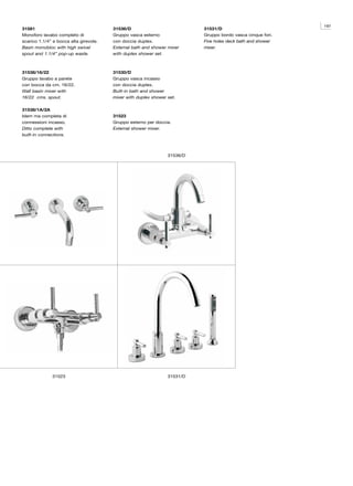 197
31581                                   31536/D                            31531/D
Monoforo lavabo completo di             Gruppo vasca esterno               Gruppo bordo vasca cinque fori.
scarico 1.1/4” e bocca alta girevole.   con doccia duplex.                 Five holes deck bath and shower
Basin monobloc with high swivel         External bath and shower mixer     mixer.
spout and 1.1/4” pop-up waste.          with duplex shower set.



31538/16/22                             31530/D
Gruppo lavabo a parete                  Gruppo vasca incasso
con bocca da cm. 16/22.                 con doccia duplex.
Wall basin mixer with                   Built-in bath and shower
16/22 cms. spout.                       mixer with duplex shower set.

31538/1A/2A
Idem ma completa di                     31523
connessioni incasso.                    Gruppo esterno per doccia.
Ditto complete with                     External shower mixer.
built-in connections.



                                                                 31536/D




              31523                                              31531/D
 