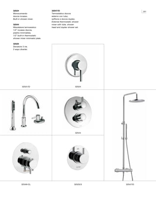 32524                            32547/D                                    201
Monocomando                      Termostatico doccia
doccia incasso.                  esterno con tubo,
Built-in shower mixer.           soffione e doccia duplex.
                                 External thermostatic shower
32544                            mixer with tube, shower
Miscelatore termostatico         head and duplex shower set.
1/2” incasso doccia,
piastra minimalista.
1/2” built-in thermostatic
shower mixer minimalist plate.

32525
Deviatore 3 vie.
3 ways diverter.




         32531/D                                         32524




                                                         32544




         32549-CL                                       32525/3   32547/D
 