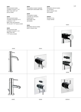 207
52521                             52544                                  52529
Monocomando lavabo                Termostatico incasso coassiale.        Miscelatore doccia incasso
completo di scarico 1.1/4”.       Coaxial built-in thermostatic mixer.   con deviatore.
Basin mixer with1.1/4”                                                   Built-in shower mixer
pop-up waste.                                                            with diverter.
                                  52549
                                  Termostatico incasso
52532                             coassiale con deviatore.               52525/3
Monocomando lavabo                Coaxial built-in                       Deviatore 3-vie.
completo di prolunga cm 15        thermostatic mixer                     3-ways diverter.
e discarico 1.1/4”.               with diverter.
Basin mixer with extension
15 cms and 1.1/4” pop-up waste.
                                                                                                      52524
                                  52524
                                  Miscelatore doccia incasso.
52522                             Built-in shower mixer.
Monocomando bidet
completo di scarico 1.1/4”.
Bidet mixer with
1.1/4” pop-up waste.




          52532                                              52544




                                                                                                      52529




          52522                                              52549                                    52525/3
 