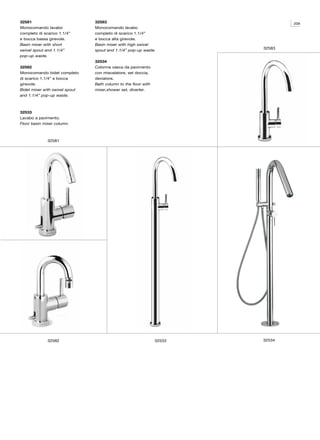 32581                           32583                                           209
Monocomando lavabo              Monocomando lavabo
completo di scarico 1.1/4”      completo di scarico 1.1/4”
e bocca bassa girevole.         e bocca alta girevole.
Basin mixer with short          Basin mixer with high swivel
                                                                        32583
swivel spout and 1.1/4”         spout and 1.1/4” pop-up waste.
pop-up waste.
                                32534
32582                           Colonna vasca da pavimento
Monocomando bidet completo      con miscelatore, set doccia,
di scarico 1.1/4” e bocca       deviatore.
girevole.                       Bath column to the floor with
Bidet mixer with swivel spout   mixer,shower set, diverter.
and 1.1/4” pop-up waste.



32533
Lavabo a pavimento.
Floor basin mixer column.



              32581




              32582                                             32533   32534
 