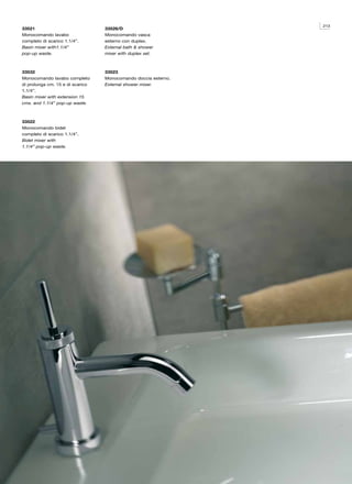 213
33521                             33526/D
Monocomando lavabo                Monocomando vasca
completo di scarico 1.1/4”.       esterno con duplex.
Basin mixer with1.1/4”            External bath & shower
pop-up waste.                     mixer with duplex set.



33532                             33523
Monocomando lavabo completo       Monocomando doccia esterno.
di prolunga cm. 15 e di scarico   External shower mixer.
1.1/4”.
Basin mixer with extension 15
cms. and 1.1/4” pop-up waste.



33522
Monocomando bidet
completo di scarico 1.1/4”.
Bidet mixer with
1.1/4” pop-up waste.
 