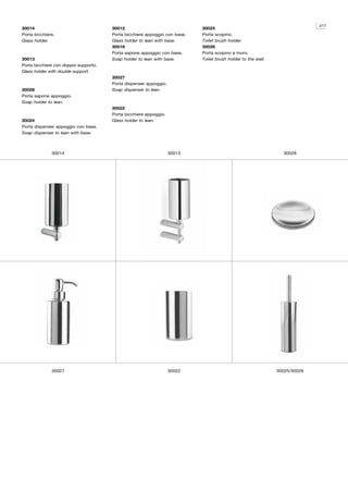 217
30014                                  30012                                30025
Porta bicchiere.                       Porta bicchiere appoggio con base.   Porta scopino.
Glass holder.                          Glass holder to lean with base.      Toilet brush holder.
                                       30018                                30026
                                       Porta sapone appoggio con base.      Porta scopino a muro.
30013                                  Soap holder to lean with base.       Toilet brush holder to the wall.
Porta bicchiere con doppio supporto.
Glass holder with double support.
                                       30027
                                       Porta dispenser appoggio.
30028                                  Soap dispenser to lean.
Porta sapone appoggio.
Soap holder to lean.
                                       30022
                                       Porta bicchiere appoggio.
30024                                  Glass holder to lean.
Porta dispenser appoggio con base.
Soap dispenser to lean with base.



              30014                                                30013                                         30028




              30027                                                30022                                       30025/30026
 