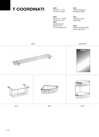 T COORDINATI
                              30020                    30017
                              Mensola cm. 11x70.       Cestello rettangolare.
                              11x70 cms. bracket.      Rectangular basket.



                              30030                    30011
                              Specchio cm. 100x60.     Cestello ad angolo.
                              100x60 cms. mirror.      Angle basket.
                              30031
                              Lampada alogena
                              lineare 220 volt.        30021
                              220 volt halogen lamp.   Cestello ad angolo doppio.
                                                       Double angle basket.




              30020                                             30030/30031




      30017           30011                                         30021




218
 