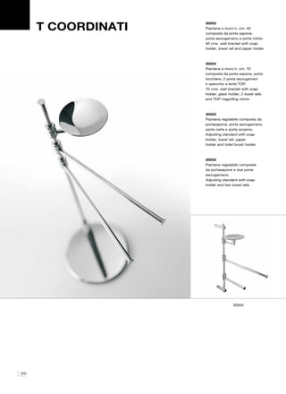 T COORDINATI
                     30055
                     Piantana a muro h. cm. 40
                     composta da porta sapone,
                     porta asciugamano e porta rotolo.
                     40 cms. wall bracket with soap
                     holder, towel rail and paper holder.



                     30054
                     Piantana a muro h. cm. 70
                     composta da porta sapone, porta
                     bicchiere, 2 porta asciugamani
                     e specchio a lente TOP.
                     70 cms. wall bracket with soap
                     holder, glass holder, 2 towel rails
                     and TOP magnifing mirror.



                     30053
                     Piantana regolabile composta da
                     portasapone, porta asciugamano,
                     porta carta e porta scopino.
                     Adjusting standard with soap
                     holder, towel rail, paper
                     holder and toilet brush holder.



                     30052
                     Piantana regolabile composta
                     da portasapone e due porta
                     asciugamano.
                     Adjusting standard with soap
                     holder and two towel rails.




                                     30055




220
 
