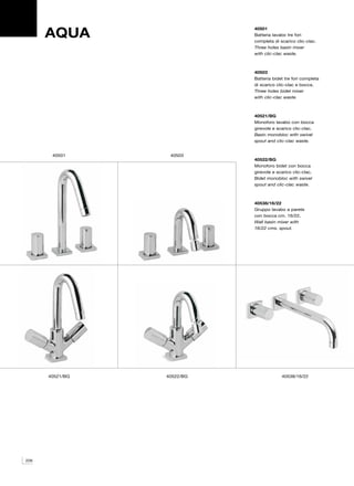 AQUA
                            40501
                            Batteria lavabo tre fori
                            completa di scarico clic-clac.
                            Three holes basin mixer
                            with clic-clac waste.



                            40503
                            Batteria bidet tre fori completa
                            di scarico clic-clac e bocca.
                            Three holes bidet mixer
                            with clic-clac waste.



                            40521/BG
                            Monoforo lavabo con bocca
                            girevole e scarico clic-clac.
                            Basin monobloc with swivel
                            spout and clic-clac waste.


       40501      40503
                            40522/BG
                            Monoforo bidet con bocca
                            girevole e scarico clic-clac.
                            Bidet monobloc with swivel
                            spout and clic-clac waste.



                            40538/16/22
                            Gruppo lavabo a parete
                            con bocca cm. 16/22.
                            Wall basin mixer with
                            16/22 cms. spout.




      40521/BG   40522/BG                40538/16/22




226
 