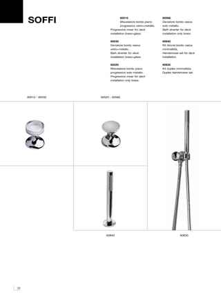 SOFFI                          60510
                                    Miscelatore bordo piano
                                    progressivo vetro+metallo.
                                                                 60566
                                                                 Deviatore bordo vasca
                                                                 solo metallo.
                           Progressive mixer for deck            Bath diverter for deck
                           installation brass+glass.             installation only brass.

                           60535                                 60840
                           Deviatore bordo vasca                 Kit doccia bordo vasca
                           vetro+metallo.                        minimalista.
                           Bath diverter for deck                Handshower set for deck
                           installation brass+glass.             installation.

                           60520                                 60830
                           Miscelatore bordo piano               Kit duplex minimalista.
                           progressivo solo metallo.             Duplex handshower set.
                           Progressive mixer for deck
                           installation only brass.




     60510 - 60535   60520 - 60566




                        60840                                                  60830




22
 