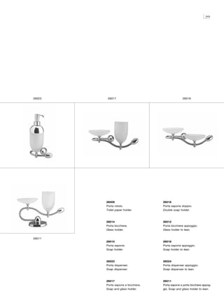 243




26023    26017                                    26016




        26009                       26016
        Porta rotolo.               Porta sapone doppio.
        Toilet paper holder.        Double soap holder.



        26014                       26012
        Porta bicchiere.            Porta bicchiere appoggio.
        Glass holder.               Glass holder to lean.


26011
        26015                       26018
        Porta sapone.               Porta sapone appoggio.
        Soap holder.                Soap holder to lean.



        26023                       26024
        Porta dispenser.            Porta dispenser appoggio.
        Soap dispenser.             Soap dispenser to lean.



        26017                       26011
        Porta sapone e bicchiere.   Porta sapone e porta bicchiere appog-
        Soap and glass holder.      gio. Soap and glass holder to lean.
 