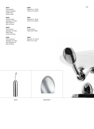 245
26019                26020
Porta sapone         Mensola cm. 13x62.
doppio appoggio.     13x62 cms. bracket.
Double soap
holder to lean.

26022                26021
Porta bicchiere      Mensola cm. 16x30.
appoggio con base.   16x30 cms. bracket.
Glass holder to
lean with base.

26028                26025
Porta sapone         Porta scopino.
appoggio con base.   Toilet brush holder.
Soap holder
to lean with base.

26026                26030
Porta dispenser      Specchio cm. 95x70.
appoggio con base.   95x70 cms. mirror.
Soap dispenser to
lean with base.




             26025                          26030/26031
 