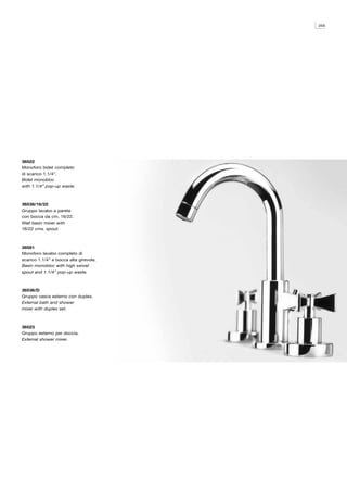 255




36522
Monoforo bidet completo
di scarico 1.1/4”.
Bidet monobloc
with 1.1/4” pop-up waste.



36538/16/22
Gruppo lavabo a parete
con bocca da cm. 16/22.
Wall basin mixer with
16/22 cms. spout.



36581
Monoforo lavabo completo di
scarico 1.1/4” e bocca alta girevole.
Basin monobloc with high swivel
spout and 1.1/4” pop-up waste.



36536/D
Gruppo vasca esterno con duplex.
External bath and shower
mixer with duplex set.



36523
Gruppo esterno per doccia.
External shower mixer.
 