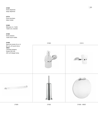 265
21023
Porta dispenser.
Soap dispenser.



21014
Porta bicchiere.
Glass holder.



21020
Mensola cm. 14x64.
14x64 cms. bracket.



21025
Porta scopino.
Toilet brush holder.



21030                     21023      21014
Specchio tondo Ø cm. 8.
80 cms. Ø round mirror.
30031
Lampada alogena
lineare 220 volt.
220 volt halogen lamp.




              21020       21025   21030 - 30031
 