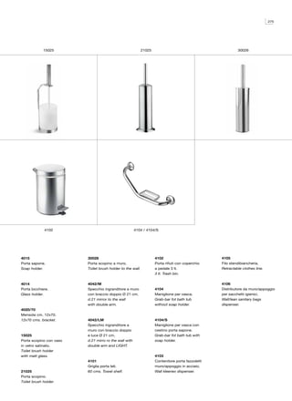275




             15025                                          21025                                           30026




             4102                                      4104 / 4104/S




4015                     30026                                      4102                           4105
Porta sapone.            Porta scopino a muro.                      Porta rifiuti con coperchio    Filo stendibiancheria.
Soap holder.             Toilet brush holder to the wall.           a pedale 3 lt.                 Retractable clothes line.
                                                                    3 lt. Trash bin.

4014                     4042/M                                                                    4106
Porta bicchiere.         Specchio ingranditore a muro               4104                           Distributore da muro/appoggio
Glass holder.            con braccio doppio Ø 21 cm.                Maniglione per vasca.          per sacchetti igienici.
                         d.21 mirror to the wall                    Grab-bar fot bath tub          Wall/lean sanitary bags
                         with double arm.                           without soap holder.           dispenser.
4020/70
Mensola cm. 12x70.
12x70 cms. bracket.      4042/LM                                    4104/S
                         Specchio ingranditore a                    Maniglione per vasca con
                         muro con braccio doppio                    cestino porta sapone.
15025                    e luce Ø 21 cm.                            Grab-bar fot bath tub with
Porta scopino con vaso   d.21 mirro ro the wall with                soap holder.
in vetro satinato.       double arm and LIGHT.
Toilet brush holder
with matt glass.                                                    4103
                         4101                                       Contenitore porta fazzoletti
                         Griglia porta teli.                        muro/appoggio in acciaio.
21025                    60 cms. Towel shelf.                       Wall kleenex dispenser.
Porta scopino.
Toilet brush holder.
 