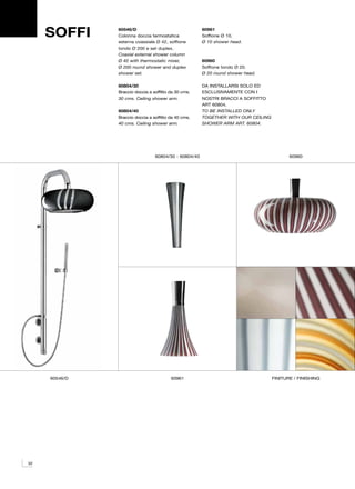 SOFFI     60546/D
               Colonna doccia termostatica
               esterna coassiale Ø 42, soffione
                                                       60961
                                                       Soffione Ø 10.
                                                       Ø 10 shower head.
               tondo Ø 200 e set duplex.
               Coaxial external shower column
               Ø 42 with thermostatic mixer,           60960
               Ø 200 round shower and duplex           Soffione tondo Ø 20.
               shower set.                             Ø 20 round shower head.

               60804/30                                DA INSTALLARSI SOLO ED
               Braccio doccia a soffitto da 30 cms.    ESCLUSIVAMENTE CON I
               30 cms. Ceiling shower arm.             NOSTRI BRACCI A SOFFITTO
                                                       ART 60804.
               60804/40                                TO BE INSTALLED ONLY
               Braccio doccia a soffitto da 40 cms.    TOGETHER WITH OUR CEILING
               40 cms. Ceiling shower arm.             SHOWER ARM ART. 60804.




                                 60804/30 - 60804/40                                      60960




     60546/D                             60961                                     finiture / finishing




32
 