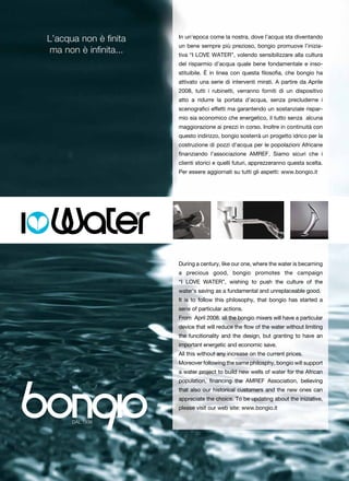 L’acqua non è finita    In un’epoca come la nostra, dove l’acqua sta diventando
                        un bene sempre più prezioso, bongio promuove l’inizia-
 ma non è infinita...   tiva “I LOVE WATER”, volendo sensibilizzare alla cultura
                        del risparmio d’acqua quale bene fondamentale e inso-
                        stituibile. È in linea con questa filosofia, che bongio ha
                        attivato una serie di interventi mirati. A partire da Aprile
                        2008, tutti i rubinetti, verranno forniti di un dispositivo
                        atto a ridurre la portata d’acqua, senza precluderne i
                        scenografici effetti ma garantendo un sostanziale rispar-
                        mio sia economico che energetico, il tutto senza alcuna
                        maggiorazione ai prezzi in corso. Inoltre in continuità con
                        questo indirizzo, bongio sosterrà un progetto idrico per la
                        costruzione di pozzi d’acqua per le popolazioni Africane
                        finanziando l’associazione AMREF. Siamo sicuri che i
                        clienti storici e quelli futuri, apprezzeranno questa scelta.
                        Per essere aggiornati su tutti gli aspetti: www.bongio.it




                        During a century, like our one, where the water is becaming
                        a precious good, bongio promotes the campaign
                        “I LOVE WATER”, wishing to push the culture of the
                        water’s saving as a fundamental and unreplaceable good.
                        It is to follow this philosophy, that bongio has started a
                        serie of particular actions.
                        From April 2008, all the bongio mixers will have a particular
                        device that will reduce the flow of the water without limiting
                        the funcitionality and the design, but granting to have an
                        important energetic and economic save.
                        All this without any increase on the current prices.
                        Moreover following the same philosphy, bongio will support
                        a water project to build new wells of water for the African
                        population, financing the AMREF Association, believing
                        that also our historical customers and the new ones can
                        appreciate the choice. To be updating about the iniziative,
                        please visit our web site: www.bongio.it
 