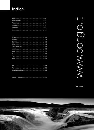 Indice

Soffi. . . . . . . . . . . . . . . . . . . . . . . . . . . . . . . . . . . . . . . 09
Riva - Riva HT. . . . . . . . . . . . . . . . . . . . . . . . . . . . . . . 37
Acquaviva. . . . . . . . . . . . . . . . . . . . . . . . . . . . . . . . . . 49
O’clock . . . . . . . . . . . . . . . . . . . . . . . . . . . . . . . . . . . . 73
Elettonici. . . . . . . . . . . . . . . . . . . . . . . . . . . . . . . . . . . 87
Stelth. . . . . . . . . . . . . . . . . . . . . . . . . . . . . . . . . . . . . . 93




Crystal. . . . . . . . . . . . . . . . . . . . . . . . . . . . . . . . . . . . . 105
Myamyx. . . . . . . . . . . . . . . . . . . . . . . . . . . . . . . . . . . . 113
Domino. . . . . . . . . . . . . . . . . . . . . . . . . . . . . . . . . . . . 129
Grip. . . . . . . . . . . . . . . . . . . . . . . . . . . . . . . . . . . . . . . 139
One - Mini One. . . . . . . . . . . . . . . . . . . . . . . . . . . . . . 151
Moon. . . . . . . . . . . . . . . . . . . . . . . . . . . . . . . . . . . . . . 169
Alcor . . . . . . . . . . . . . . . . . . . . . . . . . . . . . . . . . . . . . . 177
T . . . . . . . . . . . . . . . . . . . . . . . . . . . . . . . . . . . . . . . . . 185
Aqua . . . . . . . . . . . . . . . . . . . . . . . . . . . . . . . . . . . . . . 223
Miro’ . . . . . . . . . . . . . . . . . . . . . . . . . . . . . . . . . . . . . . 233




936 . . . . . . . . . . . . . . . . . . . . . . . . . . . . . . . . . . . . . . . 249
Pat . . . . . . . . . . . . . . . . . . . . . . . . . . . . . . . . . . . . . . . 259
Brasil & Hotelerie . . . . . . . . . . . . . . . . . . . . . . . . . . . . 269




Cucina / Kitchen. . . . . . . . . . . . . . . . . . . . . . . . . . . . . 277




                                                                                          WELCOME...
 
