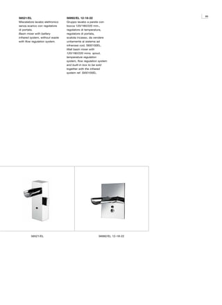 89
56521/EL                         56992/EL 12-18-22
Miscelatore lavabo elettronico   Gruppo lavabo a parete con
senza scarico con regolatore     bocca 120/180/220 mm.,
di portata.                      regolatore di temperatura,
Basin mixer with battery         regolatore di portata,
infrared system, without waste   scatola incasso, da vendere
with flow regulation system.     unitamente al sistema ad
                                 infrarossi cod. SI00100EL.
                                 Wall basin mixer with
                                 120/180/220 mms. spout,
                                 temperature regulation
                                 system, flow regulation system
                                 and built-in box to be sold
                                 together with the infrared
                                 system ref. SI00100EL.




         56521/EL                                       56992/EL 12-18-22
 