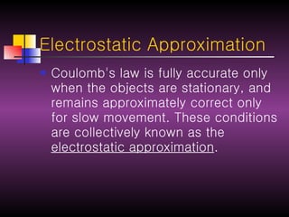 Electrostatic Approximation Coulomb's law is fully accurate only when the objects are stationary, and remains approximately correct only for slow movement. These conditions are collectively known as the  electrostatic approximation . 