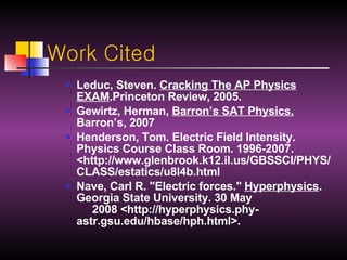 Work Cited Leduc, Steven.  Cracking The AP Physics EXAM .Princeton Review, 2005.  Gewirtz, Herman,  Barron’s SAT Physics.  Barron’s, 2007 Henderson, Tom. Electric Field Intensity. Physics Course Class Room. 1996-2007. <http://www.glenbrook.k12.il.us/GBSSCI/PHYS/CLASS/estatics/u8l4b.html Nave, Carl R. "Electric forces."  Hyperphysics . Georgia State University. 30 May       2008 <http://hyperphysics.phy-astr.gsu.edu/hbase/hph.html>.  