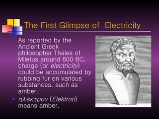 The First Glimpse of  Electricity As reported by the Ancient Greek philosopher Thales of Miletus around 600 BC, charge (or  electricity ) could be accumulated by rubbing fur on various substances, such as amber. ηλεκτρον  ( Elektron ) means amber. 