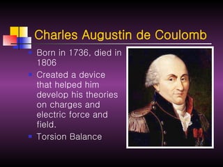 Charles Augustin de Coulomb   Born in 1736, died in 1806 Created a device that helped him develop his theories on charges and electric force and field. Torsion Balance   