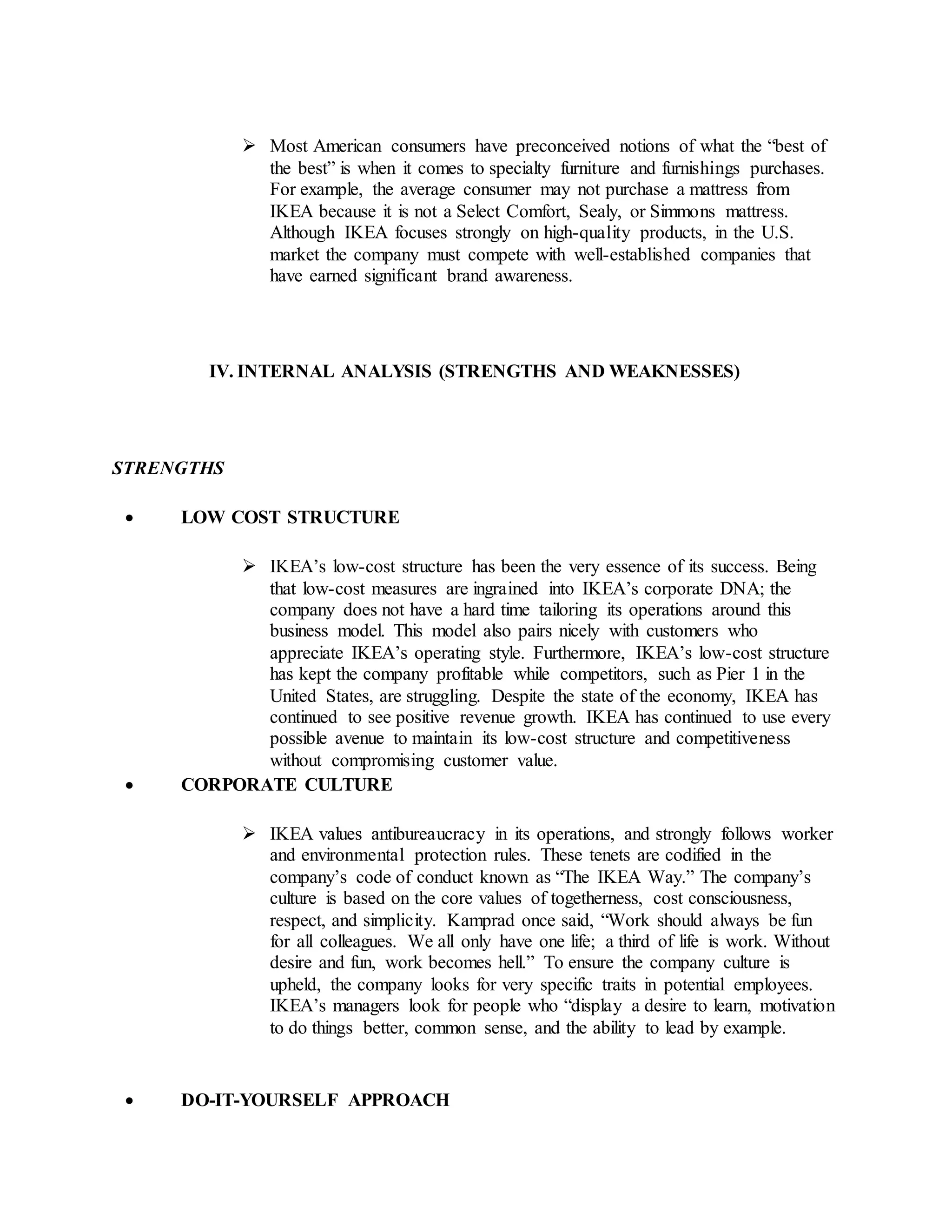  Most American consumers have preconceived notions of what the “best of
the best” is when it comes to specialty furniture and furnishings purchases.
For example, the average consumer may not purchase a mattress from
IKEA because it is not a Select Comfort, Sealy, or Simmons mattress.
Although IKEA focuses strongly on high-quality products, in the U.S.
market the company must compete with well-established companies that
have earned significant brand awareness.
IV. INTERNAL ANALYSIS (STRENGTHS AND WEAKNESSES)
STRENGTHS
 LOW COST STRUCTURE
 IKEA’s low-cost structure has been the very essence of its success. Being
that low-cost measures are ingrained into IKEA’s corporate DNA; the
company does not have a hard time tailoring its operations around this
business model. This model also pairs nicely with customers who
appreciate IKEA’s operating style. Furthermore, IKEA’s low-cost structure
has kept the company profitable while competitors, such as Pier 1 in the
United States, are struggling. Despite the state of the economy, IKEA has
continued to see positive revenue growth. IKEA has continued to use every
possible avenue to maintain its low-cost structure and competitiveness
without compromising customer value.
 CORPORATE CULTURE
 IKEA values antibureaucracy in its operations, and strongly follows worker
and environmental protection rules. These tenets are codified in the
company’s code of conduct known as “The IKEA Way.” The company’s
culture is based on the core values of togetherness, cost consciousness,
respect, and simplicity. Kamprad once said, “Work should always be fun
for all colleagues. We all only have one life; a third of life is work. Without
desire and fun, work becomes hell.” To ensure the company culture is
upheld, the company looks for very specific traits in potential employees.
IKEA’s managers look for people who “display a desire to learn, motivation
to do things better, common sense, and the ability to lead by example.
 DO-IT-YOURSELF APPROACH
 