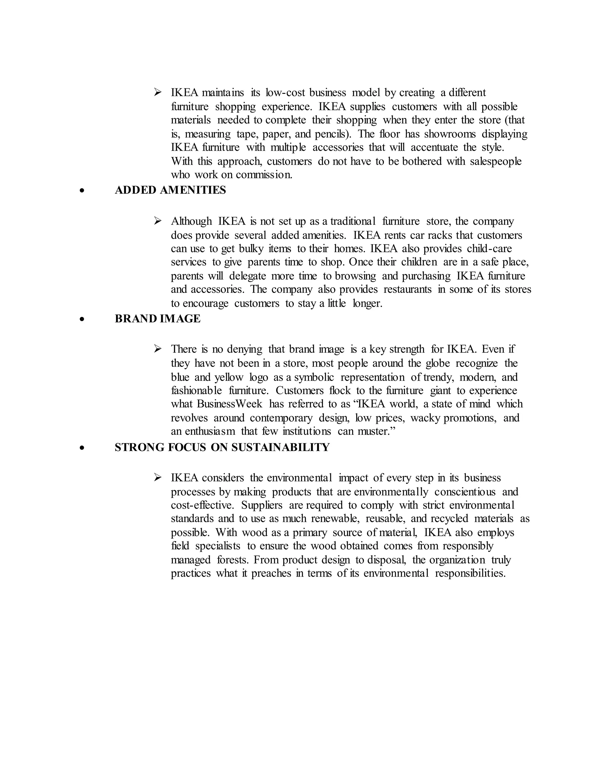  IKEA maintains its low-cost business model by creating a different
furniture shopping experience. IKEA supplies customers with all possible
materials needed to complete their shopping when they enter the store (that
is, measuring tape, paper, and pencils). The floor has showrooms displaying
IKEA furniture with multiple accessories that will accentuate the style.
With this approach, customers do not have to be bothered with salespeople
who work on commission.
 ADDED AMENITIES
 Although IKEA is not set up as a traditional furniture store, the company
does provide several added amenities. IKEA rents car racks that customers
can use to get bulky items to their homes. IKEA also provides child-care
services to give parents time to shop. Once their children are in a safe place,
parents will delegate more time to browsing and purchasing IKEA furniture
and accessories. The company also provides restaurants in some of its stores
to encourage customers to stay a little longer.
 BRAND IMAGE
 There is no denying that brand image is a key strength for IKEA. Even if
they have not been in a store, most people around the globe recognize the
blue and yellow logo as a symbolic representation of trendy, modern, and
fashionable furniture. Customers flock to the furniture giant to experience
what BusinessWeek has referred to as “IKEA world, a state of mind which
revolves around contemporary design, low prices, wacky promotions, and
an enthusiasm that few institutions can muster.”
 STRONG FOCUS ON SUSTAINABILITY
 IKEA considers the environmental impact of every step in its business
processes by making products that are environmentally conscientious and
cost-effective. Suppliers are required to comply with strict environmental
standards and to use as much renewable, reusable, and recycled materials as
possible. With wood as a primary source of material, IKEA also employs
field specialists to ensure the wood obtained comes from responsibly
managed forests. From product design to disposal, the organization truly
practices what it preaches in terms of its environmental responsibilities.
 
