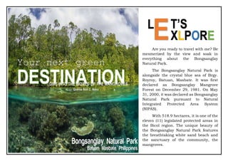 Are you ready to travel with me?
Be mesmerized by the view and soak in
everything about the Bongsanglay
Natural Park.
The Bongsanglay Natural Park is
alongside the crystal blue sea of Brgy.
Royroy, Batuan, Masbate. It was first
declared as Bongsanglay Mangrove
Forest on December 29, 1981. On May
31, 2000, it was declared as
Bongsanglay Natural Park pursuant to
Natural Integrated Protected Area
System (NIPAS).
With 518.9 hectares, it is one of
the eleven (11) legislated protected
areas in the Bicol region. The unique
beauty of the Bongsanglay Natural Park
features the breathtaking white sand
beach and the sanctuary of the
community, the mangroves.
124-year old Api-Api (Avicennia
Marina), oldest mangrove tree in the
entire Bicol Region. It is locally known
as the Miyapi and measures 1.35
meters in diameter and 7 meters in
height.
efforts of the local government unit
DESTINATION
Your next green
DIVE INTO THE WORLD OF THE MANGROVES
Are you ready to travel with me? Be
mesmerized by the view and soak in
everything about the Bongsanglay
Natural Park.
The Bongsanglay Natural Park is
alongside the crystal blue sea of Brgy.
Royroy, Batuan, Masbate. It was first
declared as Bongsanglay Mangrove
Forest on December 29, 1981. On May
31, 2000, it was declared as Bongsanglay
Natural Park pursuant to Natural
Integrated Protected Area System
(NIPAS).
With 518.9 hectares, it is one of the
eleven (11) legislated protected areas in
the Bicol region. The unique beauty of
the Bongsanglay Natural Park features
the breathtaking white sand beach and
the sanctuary of the community, the
mangroves.
Quenie Ron C. Nava
L
ET’S
XLPORE
 