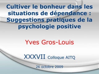 Cultiver le bonheur dans les
situations de dépendance :
Suggestions pratiques de la
psychologie positive
Yves Gros-Louis
XXXVII Colloque AITQ
26 octobre 2009
 