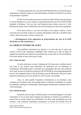 P a g e | 4
Bonheur MUNTASOMO
Email : bonheurmuntasomo@gmail.com
Il s’agit de géolocaliser les sites de la RAW BANK dans la ville de Kinshasa,
notamment en mettant en place un outil informatique d’intérêt et d’utilité de ses clients
ou du publique en général.
En fait, il est un constat que nous ne saurons occulter lorsque nous parcourons
la ville de Kinshasa en ce qui concerne la géolocalisation des sites de la RAW BANK
implantés à Kinshasa. Tous ces sites sont dispersés dans certains coins de la ville.
Kinshasa étant plus vaste, la difficulté est de situer facilement ces divers sites éparpillés.
D’où notre travail se veut être une étude et une analyse relatives à notre
niveau de pouvoir mettre en place un système informatique résolvant ce problème posé
ci-haut. Ainsi, notre sujet s’énonce comme suit :
« Développement d’une application de géolocalisation des sites de la RAW
BANK dans la ville de Kinshasa ».
0.4. CHOIX ET INTERET DU SUJET
Tout problème nécessitant une solution, il va sans dire que le sujet sous
examen s’avère d’une importance indéniable étant entendu qu’il entre en ligne de
compte des recherches de solution à un problème qui se pose dans la ville de Kinshasa.
D’où notre intérêt et notre choix pour ce sujet.
0.4.1. Choix du sujet
Le choix porté pour ce sujet s’explique par le fait que nous voudrions mener
une étude et une analyse nous permettant de moderniser par les techniques et
technologies informatiques dans ce domaine de la géographie qui, pour nous reposant
sur le souci de pouvoir facilité les clients de la RAW BANK de situer géographiquement
tous les sites implantés dans la ville de Kinshasa, puis de déterminer celui qui est plus
proche du client pour qu’il ait la facilité d’y arrivé le plus vite possible.
Ainsi, en notre qualité d’ingénieur informaticien et de chercheur, nous
voudrions par le présent sujet, nous plonger dans la recherche scientifique en scrutant
les méthodes, techniques et technologies informatiques modernisant ce domaine dans la
ville de Kinshasa.
0.4.2. Intérêt du sujet
Partant de choix de sujet, l’intérêt du sujet s’est aisément dégagé. Il n’est plus
à démontrer si l’on se situe dans la logique de recherche de solution à un problème se
posant dans la société, lequel est incontestable. En effet, étant scientifique que nous
sommes, « une recherche scientifique correspond à un besoin de l’homme celui de
 
