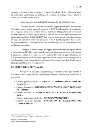 P a g e | 5
Bonheur MUNTASOMO
Email : bonheurmuntasomo@gmail.com
connaître et de comprendre le monde et la société dans lequel il vit. Ce besoin n’a pas
de justification économique ou politique, il constitue, en quelque sorte, l’objectifs
culturel de l’activité scientifique3
».
Nous avons ainsi un intérêt double pour ce sujet qui nous préoccupe.
D’une part, l’intérêt relatif à l’existant (par rapport à l’entreprise ou au client).
C’est-à-dire que ce sujet a un intérêt majeur à la RAW BANK vis-à-vis de ses clients,
car il propose à ceux-ci une solution efficace en matière de la géolocalisation. Ce sujet
qui fait l’objet de ce travail a pour finalité la mise en place d’une application Web qui
va permettre les clients de la RAW BANK de pouvoir situer sur une carte géographique
à l’aide d’un terminal mobile, tous les sites de la RAW BANK implantés dans la ville.
Ce système permettra à l’entreprise d’en faire un marketing car c’est un nouveau service
qu’il ajoute à ses clients.
D’autre part, l’intérêt du sujet par rapport à la recherche scientifique. Ce sujet
a un intérêt considérable à notre égard entant que chercheur en science du groupe
informatique. Grâce à ce sujet que nous aurons découvrir la géolocalisation, les
possibilités offert par une plate-forme de géolocalisation, ses fonctions, son application
en informatique, nous comprendrons également qu’est-ce que un système d’information
géographique (SIG) et sa conception, etc.
0.5. SUBDIVISION DU TRAVAIL
Pour pouvoir résoudre ce problème qui constitue notre sujet d’étude et
d’analyse, nous le repartirons en cinq chapitres hormis l’introduction générale et la
conclusion.
 Chapitre premier s’intitule : « SYSTEME D’INFORMATION ET BASE DE
DONNEES ».
 Chapitre deuxième : « CHEMINEMENT OPTIMAL DANS UN RESEAU DE
TRANSPORT ».
 Chapitre troisième : « LA GEOLOCALISATION ET LA PROGRAMMATION
WEB ».
 Chapitre quatrième porte le titre : ETUDE D’OPPORTUNITE ».
 Chapitre cinq est intitulé : « CONCEPTION ET REALISATION DE
L’APPLICATION » ;
3
EncyclopaediaUniversalis, Corpus 19, Paris, S.A., 1989, p. 613.
 