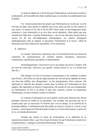 P a g e | 9
Bonheur MUNTASOMO
Email : bonheurmuntasomo@gmail.com
Le point de départ en a été de dissocier l'information, construction sociale et
intellectuelle, de l'ensemble des objets matériels qui, en circulant, la conditionnent sans
la définir.
Ces Auteurs pense dans leur projet que l'information ne circule pas car elle
n'est pas un objet, mais qu'elle se redéfinit sans cesse, parce qu’elle est une relation et
une action. Ce projet est lié, dès la fin du XIXe
siècle, grâce au développement d'une
recherche à visée industrielle et au rêve d'un savoir planétaire. Mais plutôt que tout
assimilé par l'idée d'un « système d'information » qui est une idée plus récente dont le
succès est dû aux développements informatiques, ces auteurs distinguent
méthodiquement entre le support, le document, l'information et le savoir : effort de
distinction qu'il faut redécouvrir aujourd'hui. (Yves Jeanneret).
B. Définition
Le concept information a plusieurs sens. Il est étroitement lié aux notions de
contrainte, de communication, de contrôle, donnée, formulaire, instruction,
connaissance, signification, perception et représentation.
Etymologiquement, l'information est ce qui donne une forme à l'esprit. Elle
est vient du verbe latin informare, qui signifie « donner forme à » ou « se former une
idée de ».
Elle désigne à la fois le message à communiquer et les symboles à utilisés
pour l'écrire ; elle utilise un code de signes porteurs de sens tels qu'un alphabet de lettre,
une base des chiffres, des idéogrammes ou des pictogrammes. Hors contexte, elle
représente le véhicule des données comme dans la théorie de l’information et, hors
support, elle représente un facteur d’organisation. On touche là à un sens fondamental,
où l'information est liée à un projet. Il peut être construit, comme un programme
informatique, ou auto-construit, comme la manière.
Ce concept d’information est aussi parfois utilisé pour théoriser des choses
pratiques relevant en réalité de la perception. Par exemple une personne qui tue le
serpent parce que sa conscience l'a informé que c’est un danger, Il est informé de la
prochaine défense. L'information peut être parlée ou écrite et consiste à « savoir ce qui
se passe », qu'il s'agisse de l'état du monde ou dans la vie d'un interlocuteur, ce qu'on n'a
ni vu, ni entendu directement.
Pendant des siècles la rareté de l'information, et la difficulté de sa
transmission étaient telles « que l'on croyait de bonne foi que l'information créait de la
communication », explique le chercheur Dominique Wolton.
 