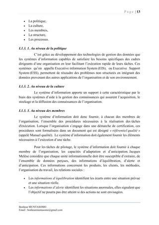 P a g e | 13
Bonheur MUNTASOMO
Email : bonheurmuntasomo@gmail.com
 La politique,
 La culture,
 Les membres,
 La structure,
 Les processus.
I.1.3. 1. Au niveau de la politique
C’est grâce au développement des technologies de gestion des données que
les systèmes d’information capables de satisfaire les besoins spécifiques des cadres
dirigeants d’une organisation en leur facilitant l’exécution rapide de leurs tâches. Ces
systèmes qu’on appelle Executive information System (EIS), ou Executive Support
System (ESS), permettent de résoudre des problèmes non structurés en intégrant des
données provenant des autres applications de l’organisation et de son environnement.
I.1.3. 2. Au niveau de la culture
Le système d’information apporte un support à cette caractéristique par le
biais des systèmes d’aide à la gestion des connaissances qui assurent l’acquisition, le
stockage et la diffusion des connaissances de l’organisation.
I.1.3. 3. Au niveau des membres
Le système d’information doit donc fournir, à chacun des membres de
l’organisation, l’ensemble des procédures nécessaires à la réalisation des tâches
d'exécution. Lorsque l’organisation s’engage dans une démarche de certification, ces
procédures sont formalisées dans un document qui est désigné « référentiel qualité »
(appelé Manuel qualité). Le système d’information doit également fournir les éléments
nécessaires à l’exécution d’une tâche.
Pour les tâches de pilotage, le système d’information doit fournir à chaque
membre de l’organisation, les capacités d’adaptation et d’anticipation. Jacques
Melèse considère que chaque unité informationnelle doit être susceptible d’extraire, de
l’ensemble de données perçues, des informations d’équilibration, d’alerte et
d’anticipation. Ces informations concernent les produits, les clients, les méthodes,
l’organisation du travail, les relations sociales :
 Les informations d’équilibration identifient les écarts entre une situation prévue
et une situation réelle.
 Les informations d’alerte identifient les situations anormales, elles signalent que
l’objectif ne pourra pas être atteint si des actions ne sont envisagées.
 