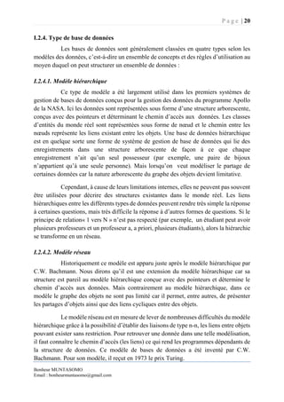 P a g e | 20
Bonheur MUNTASOMO
Email : bonheurmuntasomo@gmail.com
I.2.4. Type de base de données
Les bases de données sont généralement classées en quatre types selon les
modèles des données, c’est-à-dire un ensemble de concepts et des règles d’utilisation au
moyen duquel on peut structurer un ensemble de données :
I.2.4.1. Modèle hiérarchique
Ce type de modèle a été largement utilisé dans les premiers systèmes de
gestion de bases de données conçus pour la gestion des données du programme Apollo
de la NASA. Ici les données sont représentées sous forme d’une structure arborescente,
conçus avec des pointeurs et déterminant le chemin d’accès aux données. Les classes
d’entités du monde réel sont représentées sous forme de nœud et le chemin entre les
nœuds représente les liens existant entre les objets. Une base de données hiérarchique
est en quelque sorte une forme de système de gestion de base de données qui lie des
enregistrements dans une structure arborescente de façon à ce que chaque
enregistrement n’ait qu’un seul possesseur (par exemple, une paire de bijoux
n’appartient qu’à une seule personne). Mais lorsqu’on veut modéliser le partage de
certaines données car la nature arborescente du graphe des objets devient limitative.
Cependant, à cause de leurs limitations internes, elles ne peuvent pas souvent
être utilisées pour décrire des structures existantes dans le monde réel. Les liens
hiérarchiques entre les différents types de données peuvent rendre très simple la réponse
à certaines questions, mais très difficile la réponse à d’autres formes de questions. Si le
principe de relation« 1 vers N » n’est pas respecté (par exemple, un étudiant peut avoir
plusieurs professeurs et un professeur a, a priori, plusieurs étudiants), alors la hiérarchie
se transforme en un réseau.
I.2.4.2. Modèle réseau
Historiquement ce modèle est apparu juste après le modèle hiérarchique par
C.W. Bachmann. Nous dirons qu’il est une extension du modèle hiérarchique car sa
structure est pareil au modèle hiérarchique conçue avec des pointeurs et détermine le
chemin d’accès aux données. Mais contrairement au modèle hiérarchique, dans ce
modèle le graphe des objets ne sont pas limité car il permet, entre autres, de présenter
les partages d’objets ainsi que des liens cycliques entre des objets.
Le modèle réseau est en mesure de lever de nombreuses difficultés du modèle
hiérarchique grâce à la possibilité d’établir des liaisons de type n-n, les liens entre objets
pouvant exister sans restriction. Pour retrouver une donnée dans une telle modélisation,
il faut connaître le chemin d’accès (les liens) ce qui rend les programmes dépendants de
la structure de données. Ce modèle de bases de données a été inventé par C.W.
Bachmann. Pour son modèle, il reçut en 1973 le prix Turing.
 
