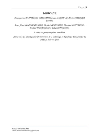 P a g e | ii
Bonheur MUNTASOMO
Email : bonheurmuntasomo@gmail.com
DEDICACE
A mes parents MUNTASOMO BARNIAM Herculan et NGOMULUKU MADIBONDA
Séverine,
A mes frères Michel MUNTASOMO, Héritier MUNTASOMO, Herculan MUNTASOMO,
Brichard MUNTASOMO et Felly MUNTASOMO.
A toutes ces personnes qui me sont chères,
A tous ceux qui luttent pour le développement de la technologie en République Démocratique du
Congo, Je dédie ces lignes.
 