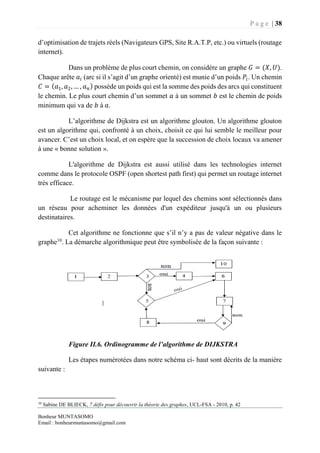 P a g e | 38
Bonheur MUNTASOMO
Email : bonheurmuntasomo@gmail.com
d’optimisation de trajets réels (Navigateurs GPS, Site R.A.T.P, etc.) ou virtuels (routage
internet).
Dans un problème de plus court chemin, on considère un graphe 𝐺 = (𝑋, 𝑈).
Chaque arête 𝑎𝑖 (arc si il s’agit d’un graphe orienté) est munie d’un poids 𝑃𝑖. Un chemin
𝐶 = ( 𝑎1, 𝑎2, … , 𝑎 𝑛) possède un poids qui est la somme des poids des arcs qui constituent
le chemin. Le plus court chemin d’un sommet 𝑎 à un sommet 𝑏 est le chemin de poids
minimum qui va de 𝑏 à 𝑎.
L’algorithme de Dijkstra est un algorithme glouton. Un algorithme glouton
est un algorithme qui, confronté à un choix, choisit ce qui lui semble le meilleur pour
avancer. C’est un choix local, et on espère que la succession de choix locaux va amener
à une « bonne solution ».
L'algorithme de Dijkstra est aussi utilisé dans les technologies internet
comme dans le protocole OSPF (open shortest path first) qui permet un routage internet
très efficace.
Le routage est le mécanisme par lequel des chemins sont sélectionnés dans
un réseau pour acheminer les données d'un expéditeur jusqu'à un ou plusieurs
destinataires.
Cet algorithme ne fonctionne que s’il n’y a pas de valeur négative dans le
graphe10
. La démarche algorithmique peut être symbolisée de la façon suivante :
Figure II.6. Ordinogramme de l’algorithme de DIJKSTRA
Les étapes numérotées dans notre schéma ci- haut sont décrits de la manière
suivante :
10
Sabine DE BLIECK, 7 défis pour découvrir la théorie des graphes, UCL-FSA - 2010, p. 42
 