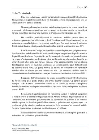 P a g e | 43
Bonheur MUNTASOMO
Email : bonheurmuntasomo@gmail.com
III.I.4. Terminologie
Il est plus judicieux de clarifier sur certains termes constituant l’infrastructure
des systèmes de la géolocalisation. Pour ce, dans cette section, nous préciserons tous les
termes employés dans ce chapitre.
Nous rappelons qu’un terminal mobile est équipement du réseau capable de
se mouvoir, généralement porté par une personne. Un terminal mobile est caractérisé
par une capacité de calcul, d’une mémoire et d’une connectivité réseau sans fil.
On considère particulièrement les terminaux mobiles comme étant les
ordinateurs portables, les téléphones et les PDA (Personnal Digital Assistant) ou les
assistants personnels digitaux. Un terminal mobile peut être aussi statique à un instant
donné mais il devient plutôt potentiellement mobile grâce à sa connexion sans-fil13
.
L’utilisateur ou l’usager est considéré comme la personne qui porte ou qui
tient le terminal mobile et utilise les services offertes par les systèmes de géolocalisation
disponibles sur le réseau. En particulier, ce dernier requiert le service de géolocalisation.
Le réseau d’infrastructure ou le réseau câblé est la partie du réseau dans laquelle les
appareils sont reliés entre eux par des liaisons. C’est généralement la cour du réseau,
dans lequel on trouve les machines fournissant les services comme ceux de la diffusion
de contenu média riche. La partie mobile de réseau est l’ensemble des terminaux
mobiles reliés au réseau par une liaison sans fils. Les terminaux mobiles sont ici
considérés comme les clients de services par des serveurs situés dans le réseau câblé.
L’appareil de l’infrastructure du réseau assurant le lien entre l’infrastructure
du réseau câblé et sa partie mobile est appelé routeur d’accès. Ce dernier est par
exemple : le BTS (Base Transmission Station) ou les stations de base de la téléphonie
mobile ; le routeur d’accès peut être aussi les AP (Access Point) ou le point d’accès des
réseaux Wi-Fi.
Le système de géolocalisation est l’ensemble logiciel et matériel qui permet
la mise en œuvre d’une méthode géolocalisation. Or une méthode de géolocalisation est
l’ensemble des traitements qui permettent de déterminer la position d’un terminal
mobile à partir de données quantifiables comme la puissance des signaux reçus. Un
système de géolocalisation produit une estimation de la position d’un terminal mobile.
On parle également de système de localisation pour s’y référer.
Nous considérons l’erreur du positionnement qu’il effectue pour quantifier la
précision d’un système de géolocalisation.
13
Fréderic LASSABE, Op.cit. Pg. 10.
 