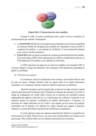 P a g e | 48
Bonheur MUNTASOMO
Email : bonheurmuntasomo@gmail.com
Figure III.4. L’intersection des trois satellites
Excepté le GPS, Il existe actuellement deux autres services mondiaux de
positionnement par satellite. Notamment :
 Le GLONASS (Global’naya Navigatsionnaya Sputnikovaya Systema) signifiant
un Système Global de Navigation par satellite est l’alternative russe du GPS. Il
comporte 24 satellites à une altitude de 19100 Km. C’est un dispositif militaire
russe, mais n’est plus entretenu ;
 GALILEO étant un projet européen de système de positionnement par satellite.
Il est testé depuis 2004 et était opérationnel en 2008 et complètement achevée en
2010 déployant 30 satellites à une altitude de 23616 Km.
Le GPS nécessite une ligne de vue entre les satellites et le récepteur GPS, il
n’est pas adapté à l’usage des bâtiments. Des récepteurs GPS permettent cependant de
pallier ce problème.
B. Utilisation de capteurs
Les émetteurs, dont les coordonnées sont connues, sont repartis dans la zone
de mise en œuvre. Chaque émetteur émet un signal radio et un signal ultrasonore
simultanés. Les récepteurs ont deux antennes séparés de plusieurs centimètres.
Quand le récepteur reçoit le signal radio, il mesure le temps mis par le signal
ultrason pour parcourir la distance entre l’émetteur et chacune des antennes. En effet, le
temps de propagation de l’onde radio (vitesse de la lumière) est considéré comme
négligeable par rapport à celui du son. La connaissance de la distance l’émetteur et les
antennes permet de calculer l’orientation du mobile relativement à l’émetteur. La
précision de l’angle déterminé est de l’ordre 3 qui signifie qu’une erreur de quelques
centimètres sur la distance. En utilisant les angles calculés par rapport à plusieurs
émetteurs, on peut déterminer la position du terminal par triangulation.
Il existe plusieurs types de capteurs permettant de détecter et quantifier les
mouvements d’un objet. Parmi ceux-ci, on trouve des accéléromètres, les compas et les
gyroscopes. Des systèmes bâtis sur ces éléments permettent de se localiser.
 