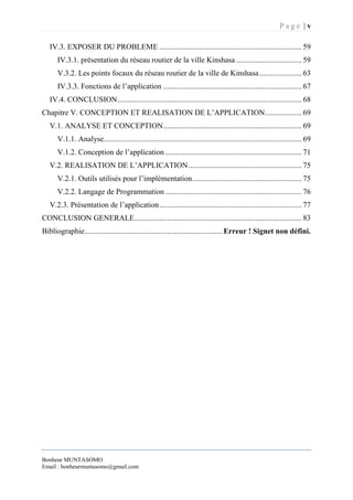 P a g e | v
Bonheur MUNTASOMO
Email : bonheurmuntasomo@gmail.com
IV.3. EXPOSER DU PROBLEME .......................................................................... 59
IV.3.1. présentation du réseau routier de la ville Kinshasa .................................. 59
V.3.2. Les points focaux du réseau routier de la ville de Kinshasa...................... 63
IV.3.3. Fonctions de l’application ........................................................................ 67
IV.4. CONCLUSION................................................................................................ 68
Chapitre V. CONCEPTION ET REALISATION DE L’APPLICATION................... 69
V.1. ANALYSE ET CONCEPTION........................................................................ 69
V.1.1. Analyse....................................................................................................... 69
V.1.2. Conception de l’application ....................................................................... 71
V.2. REALISATION DE L’APPLICATION........................................................... 75
V.2.1. Outils utilisés pour l’implémentation......................................................... 75
V.2.2. Langage de Programmation ....................................................................... 76
V.2.3. Présentation de l’application.......................................................................... 77
CONCLUSION GENERALE....................................................................................... 83
Bibliographie........................................................................Erreur ! Signet non défini.
 