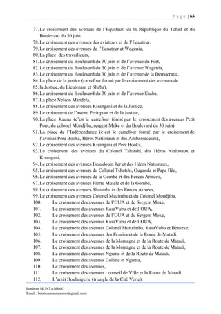 P a g e | 65
Bonheur MUNTASOMO
Email : bonheurmuntasomo@gmail.com
77.Le croisement des avenues de l’Equateur, de la République du Tchad et du
Boulevard du 30 juin,
78.Le croisement des avenues des aviateurs et de l’Equateur,
79.Le croisement des avenues de l’Equateur et Wagenia,
80.La place des travailleurs,
81.Le croisement du Boulevard du 30 juin et de l’avenue du Port,
82.Le croisement du Boulevard du 30 juin et de l’avenue Wagenia,
83.Le croisement du Boulevard du 30 juin et de l’avenue de la Démocratie,
84.La place de la justice (carrefour formé par le croisement des avenues de
85.la Justice, du Lieutenant et Shaba),
86.Le croisement du Boulevard du 30 juin et de l’avenue Shaba,
87.La place Nelson Mandela,
88.Le croisement des avenues Kisangani et de la Justice,
89.Le croisement de l’avenu Petit pont et de la Justice,
90.La place Kauna (c’est le carrefour formé par le croisement des avenues Petit
Pont, du colonel Mondjiba, sergent Moke et du Boulevard du 30 juin)
91.La place de l’Indépendance (c’est le carrefour formé par le croisement de
l’avenue Père Booka, Héros Nationaux et des Ambassadeurs),
92.Le croisement des avenues Kisangani et Père Booka,
93.Le croisement des avenues du Colonel Tshatshi, des Héros Nationaux et
Kisangani,
94.Le croisement des avenues Beaudouin 1er et des Héros Nationaux,
95.Le croisement des avenues du Colonel Tshatshi, Ouganda et Papa Iléo,
96.Le croisement des avenues de la Gombe et des Forces Armées,
97.Le croisement des avenues Pierre Mulele et de la Gombe,
98.Le croisement des avenues Shaumba et des Forces Armées,
99.Le croisement des avenues Colonel Muzimba et du Colonel Mondjiba,
100. Le croisement des avenues de l’OUA et du Sergent Moke,
101. Le croisement des avenues KasaVubu et de l’OUA,
102. Le croisement des avenues de l’OUA et du Sergent Moke,
103. Le croisement des avenues KasaVubu et de l’OUA,
104. Le croisement des avenues Colonel Munzimba, KasaVubu et Benseke,
105. Le croisement des avenues des Ecuries et de la Route de Matadi,
106. Le croisement des avenues de la Montagne et de la Route de Matadi,
107. Le croisement des avenues de la Montagne et de la Route de Matadi,
108. Le croisement des avenues Nguma et de la Route de Matadi,
109. Le croisement des avenues Colline et Nguma,
110. Le croisement des avenues,
111. Le croisement des avenues : conseil de Ville et la Route de Matadi,
112. L’arrêt Boulangerie (triangle de la Cité Verte),
 