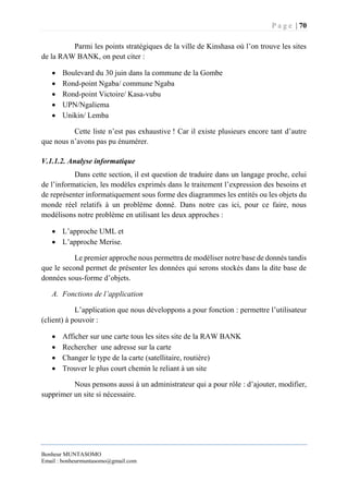 P a g e | 70
Bonheur MUNTASOMO
Email : bonheurmuntasomo@gmail.com
Parmi les points stratégiques de la ville de Kinshasa où l’on trouve les sites
de la RAW BANK, on peut citer :
 Boulevard du 30 juin dans la commune de la Gombe
 Rond-point Ngaba/ commune Ngaba
 Rond-point Victoire/ Kasa-vubu
 UPN/Ngaliema
 Unikin/ Lemba
Cette liste n’est pas exhaustive ! Car il existe plusieurs encore tant d’autre
que nous n’avons pas pu énumérer.
V.1.1.2. Analyse informatique
Dans cette section, il est question de traduire dans un langage proche, celui
de l’informaticien, les modèles exprimés dans le traitement l’expression des besoins et
de représenter informatiquement sous forme des diagrammes les entités ou les objets du
monde réel relatifs à un problème donné. Dans notre cas ici, pour ce faire, nous
modélisons notre problème en utilisant les deux approches :
 L’approche UML et
 L’approche Merise.
Le premier approche nous permettra de modéliser notre base de donnés tandis
que le second permet de présenter les données qui serons stockés dans la dite base de
données sous-forme d’objets.
A. Fonctions de l’application
L’application que nous développons a pour fonction : permettre l’utilisateur
(client) à pouvoir :
 Afficher sur une carte tous les sites site de la RAW BANK
 Rechercher une adresse sur la carte
 Changer le type de la carte (satellitaire, routière)
 Trouver le plus court chemin le reliant à un site
Nous pensons aussi à un administrateur qui a pour rôle : d’ajouter, modifier,
supprimer un site si nécessaire.
 