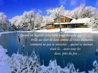 Quand on regarde cette belle neige blanche qui brille au clair de lune comme de vrais diamants… comment ne pas se souvenir…quand ta maman était là…assis tous les  deux  près du feu… 