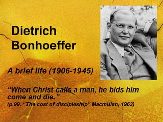 Dietrich
Bonhoeffer
A brief life (1906-1945)
“When Christ calls a man, he bids him
come and die.”
(p.99. “The cost of discipleship” Macmillan, 1963)
 