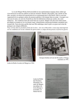 La vie de Margot Wicky-Schwarzschild est une représentation atypique d'une enfant qui
c'est retrouvée au mauvais endroit au mauvais moment. Internée à Rivesaltes, elle a perdu un être
cher, son père, en raison de la persécution de sa communauté par le IIIe Reich. Elles se souvient
vaguement de ces quelques années de jeunesse gâchées à être parqué dans un camp : s'occuper avec
rien sous la main, un vent très froid dû aux îlots les habitations n'étant pas isolées, des soins
médiocres... des conditions dont elle aurait bien pu se passer. Malgré cela elle reste relativement
privilégiée en restant en vie et en bonne santé, contrairement à beaucoup d'enfants considérés juif ;
comme elle. Tout cela alors qu'elle était une fille catholique, dont le père a eu pour seul crime de
pratiquer une religion différente...
Nous verrons dans le prochain article de la série « des vies à Rivesaltes » nous nous interrogeront
sur les conditions de vie des criminels de guerre dans ce camps devenu prison a la fin de la guerre.
Groupe d'enfant arrivant de Rivesaltes à Pringy,
souriants en 1941.
Lettre de Ruth à la mère de Margot en 1942.
Lettre du Préfet
des Pyrénées-
Orientales à la
mère de Margot,
travaillant à la
Croix-Rouge à
Cruseilles, en
Haute-Savoie.
 