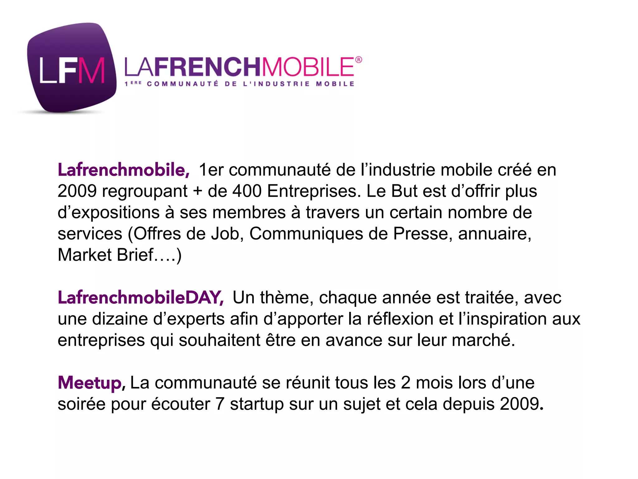 Lafrenchmobile, 1er communauté de l’industrie mobile créé en
2009 regroupant + de 400 Entreprises. Le But est d’offrir plus
d’expositions à ses membres à travers un certain nombre de
services (Offres de Job, Communiques de Presse, annuaire,
Market Brief….)
LafrenchmobileDAY, Un thème, chaque année est traitée, avec
une dizaine d’experts afin d’apporter la réflexion et l’inspiration aux
entreprises qui souhaitent être en avance sur leur marché.
Meetup, La communauté se réunit tous les 2 mois lors d’une
soirée pour écouter 7 startup sur un sujet et cela depuis 2009.