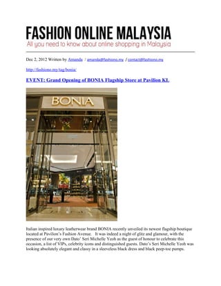 Dec 2, 2012 Written by Amanda / amanda@fashiono.my / contact@fashiono.my

http://fashiono.my/tag/bonia/

EVENT: Grand Opening of BONIA Flagship Store at Pavilion KL




Italian inspired luxury leatherwear brand BONIA recently unveiled its newest flagship boutique
located at Pavilion’s Fashion Avenue. It was indeed a night of glitz and glamour, with the
presence of our very own Dato’ Seri Michelle Yeoh as the guest of honour to celebrate this
occasion, a list of VIPs, celebrity icons and distinguished guests. Dato’s Seri Michelle Yeoh was
looking absolutely elegant and classy in a sleeveless black dress and black peep-toe pumps.
 