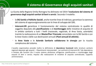 http://intercenter.regione.emilia-romagna.it 12
Il sistema di Governance degli acquisti sanitari
La Giunta della Regione Emilia Romagna ha delineato nel 2014 l’evoluzione del sistema di
governance degli acquisti sanitari di beni e servizi. Secondo il modello:
• la DG Sanità e Politiche Sociali, anche tramite linee di indirizzo, garantisce la coerenza
del sistema di approvvigionamento con le linee di sviluppo del SSR;
• Intercent-ER garantisce il funzionamento del sistema centralizzato in qualità di
soggetto deputato alla pianificazione e al monitoraggio delle iniziative di acquisto di
in ambito sanitario a tutti i livelli (nazionale, regionale, di Area Vasta, aziendale)
tramite la realizzazione di un MasterPlan Triennale concordato con la DG Sanità e con
le Aree Vaste e delle sue declinazioni annuali (Piani annuali di attività);
• le Aree Vaste e le Aziende Sanitarie collaborano in sinergia per la riuscita
complessiva del sistema.
L’assetto organizzativo prevede inoltre la definizione di dipendenze funzionali delle strutture sanitarie
regionali deputate agli acquisti - i Dipartimenti interaziendali - nei confronti di Intercent-ER. Tale dipendenza
è limitata alle funzioni che il nuovo sistema attribuisce all’Agenzia: pianificazione e monitoraggio degli
acquisti di beni e servizi; impulso alla realizzazione di iniziative di acquisto centralizzate; supporto
amministrativo.
 