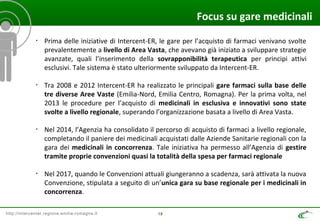http://intercenter.regione.emilia-romagna.it 18
Focus su gare medicinali
• Prima delle iniziative di Intercent-ER, le gare per l’acquisto di farmaci venivano svolte
prevalentemente a livello di Area Vasta, che avevano già iniziato a sviluppare strategie
avanzate, quali l’inserimento della sovrapponibilità terapeutica per principi attivi
esclusivi. Tale sistema è stato ulteriormente sviluppato da Intercent-ER.
• Tra 2008 e 2012 Intercent-ER ha realizzato le principali gare farmaci sulla base delle
tre diverse Aree Vaste (Emilia-Nord, Emilia Centro, Romagna). Per la prima volta, nel
2013 le procedure per l’acquisto di medicinali in esclusiva e innovativi sono state
svolte a livello regionale, superando l’organizzazione basata a livello di Area Vasta.
• Nel 2014, l’Agenzia ha consolidato il percorso di acquisto di farmaci a livello regionale,
completando il paniere dei medicinali acquistati dalle Aziende Sanitarie regionali con la
gara dei medicinali in concorrenza. Tale iniziativa ha permesso all’Agenzia di gestire
tramite proprie convenzioni quasi la totalità della spesa per farmaci regionale
• Nel 2017, quando le Convenzioni attuali giungeranno a scadenza, sarà attivata la nuova
Convenzione, stipulata a seguito di un’unica gara su base regionale per i medicinali in
concorrenza.
 